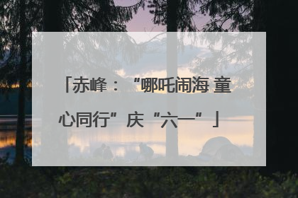 赤峰：“哪吒闹海 童心同行”庆“六一”