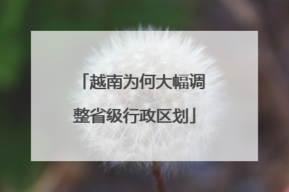 越南为何大幅调整省级行政区划
