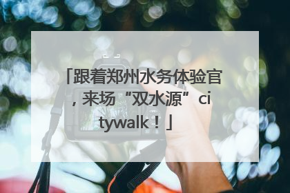 跟着郑州水务体验官，来场“双水源”citywalk！