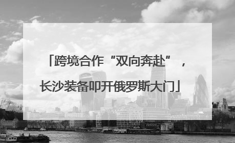 跨境合作“双向奔赴”，长沙装备叩开俄罗斯大门