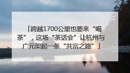 跨越1700公里也要来“喝茶”，这场“茶话会”让杭州与广元架起一条“共富之路”