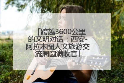 跨越3600公里的文明对话：西安-阿拉木图人文旅游交流周圆满收官