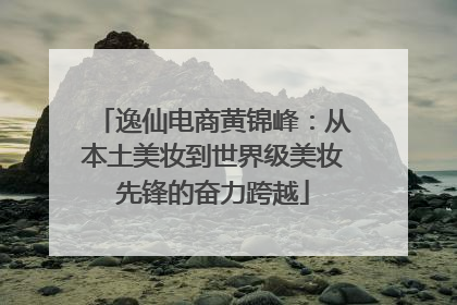 逸仙电商黄锦峰：从本土美妆到世界级美妆先锋的奋力跨越