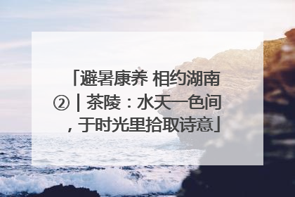 避暑康养 相约湖南②｜茶陵：水天一色间，于时光里拾取诗意