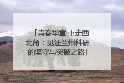 青春华章·重走西北角：见证兰州科研的坚守与突破之路