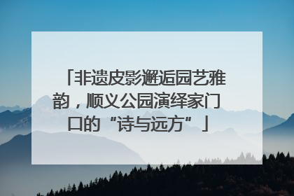 非遗皮影邂逅园艺雅韵，顺义公园演绎家门口的“诗与远方”