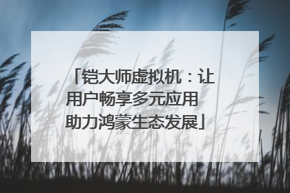 铠大师虚拟机：让用户畅享多元应用 助力鸿蒙生态发展