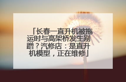 长春一直升机被拖运时与高架桥发生剐蹭？汽修店：是直升机模型，正在维修