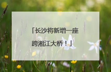 长沙将新增一座跨湘江大桥！