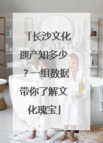 长沙文化遗产知多少？一组数据带你了解文化瑰宝