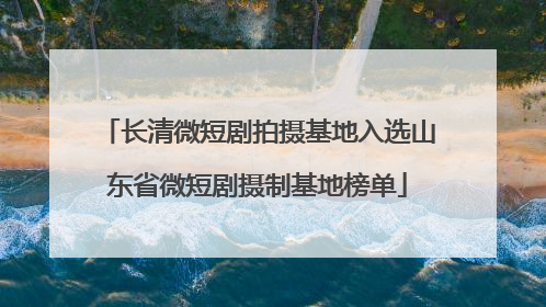 长清微短剧拍摄基地入选山东省微短剧摄制基地榜单
