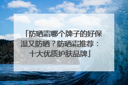 防晒霜哪个牌子的好保湿又防晒？防晒霜推荐：十大优质护肤品牌