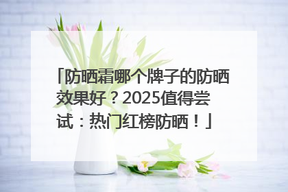 防晒霜哪个牌子的防晒效果好？2025值得尝试：热门红榜防晒！