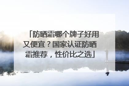 防晒霜哪个牌子好用又便宜？国家认证防晒霜推荐，性价比之选