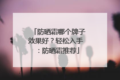 防晒霜哪个牌子效果好？轻松入手：防晒霜推荐