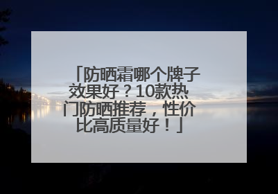 防晒霜哪个牌子效果好？10款热门防晒推荐，性价比高质量好！