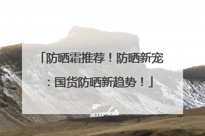 防晒霜推荐！防晒新宠：国货防晒新趋势！