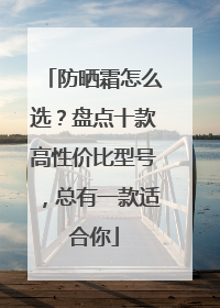 防晒霜怎么选？盘点十款高性价比型号，总有一款适合你