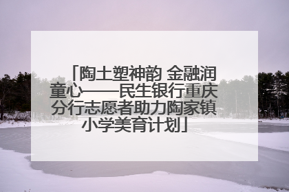 陶土塑神韵 金融润童心——民生银行重庆分行志愿者助力陶家镇小学美育计划