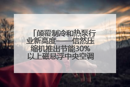 颠覆制冷和热泵行业新高度——信然压缩机推出节能30%以上磁悬浮中央空调和磁悬浮热泵