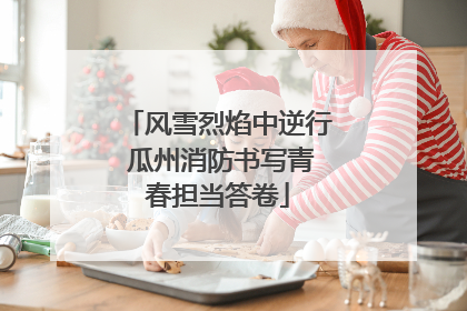 风雪烈焰中逆行 瓜州消防书写青春担当答卷