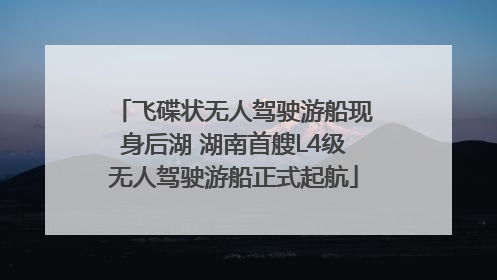 飞碟状无人驾驶游船现身后湖 湖南首艘L4级无人驾驶游船正式起航