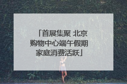 首展集聚 北京购物中心端午假期家庭消费活跃
