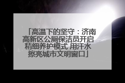 高温下的坚守：济南高新区公厕保洁员开启精细养护模式 用汗水擦亮城市文明窗口