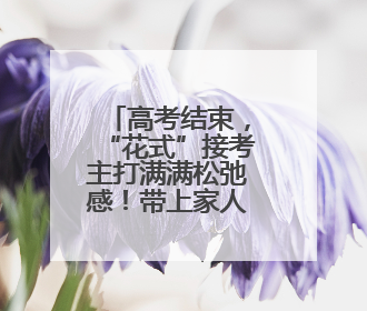 高考结束，“花式”接考主打满满松弛感！带上家人的爱与期望开启全新旅程