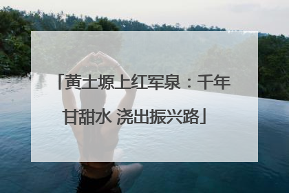 黄土塬上红军泉：千年甘甜水 浇出振兴路