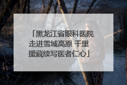黑龙江省眼科医院走进雪域高原 千里援藏续写医者仁心