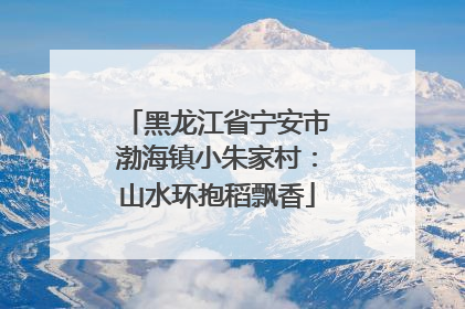 黑龙江省宁安市渤海镇小朱家村：山水环抱稻飘香