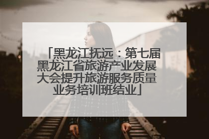 黑龙江抚远：第七届黑龙江省旅游产业发展大会提升旅游服务质量业务培训班结业