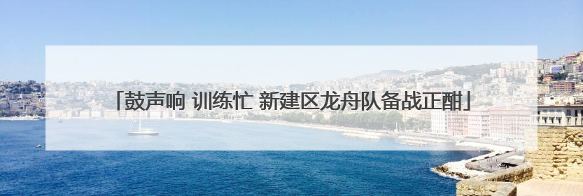 鼓声响 训练忙 新建区龙舟队备战正酣