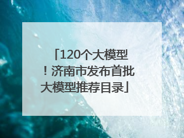 120个大模型！济南市发布首批大模型推荐目录
