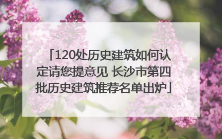 120处历史建筑如何认定请您提意见 长沙市第四批历史建筑推荐名单出炉