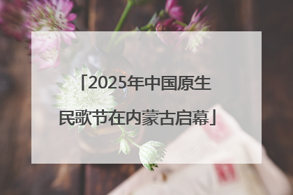 2025年中国原生民歌节在内蒙古启幕
