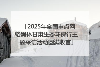2025年全国重点网络媒体甘肃生态环保行主题采访活动圆满收官