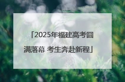 2025年福建高考圆满落幕 考生奔赴新程