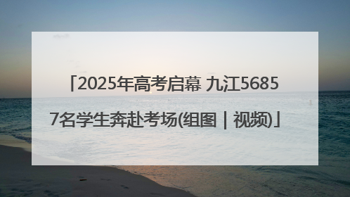 2025年高考启幕 九江56857名学生奔赴考场(组图｜视频)