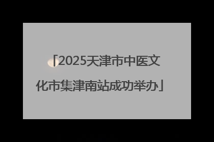 2025天津市中医文化市集津南站成功举办
