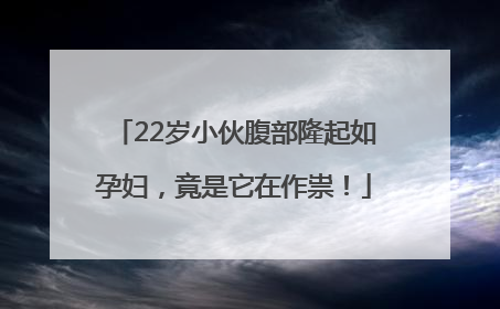 22岁小伙腹部隆起如孕妇，竟是它在作祟！