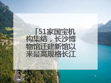 51家国宝机构集结，长沙博物馆迁建新馆以来最高规格长江文明大展启幕