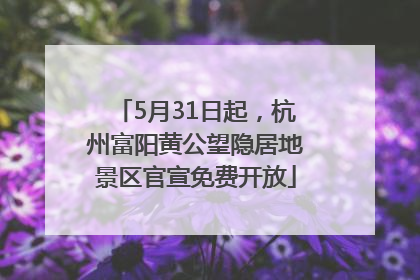 5月31日起，杭州富阳黄公望隐居地景区官宣免费开放