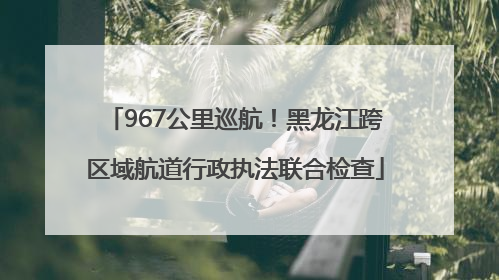 967公里巡航！黑龙江跨区域航道行政执法联合检查