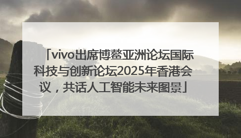 vivo出席博鳌亚洲论坛国际科技与创新论坛2025年香港会议，共话人工智能未来图景